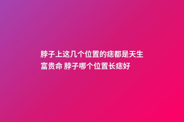 脖子上这几个位置的痣都是天生富贵命 脖子哪个位置长痣好